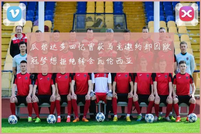 瓜尔达多回忆曾获马竞邀约却因欧冠梦想拒绝转会瓦伦西亚