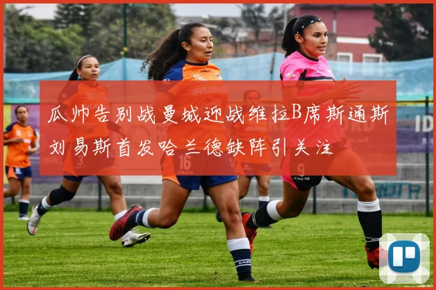 瓜帅告别战曼城迎战维拉B席斯通斯刘易斯首发哈兰德缺阵引关注