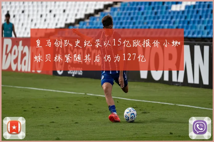 皇马创队史纪录以15亿欧报价小蜘蛛贝林紧随其后仍为127亿