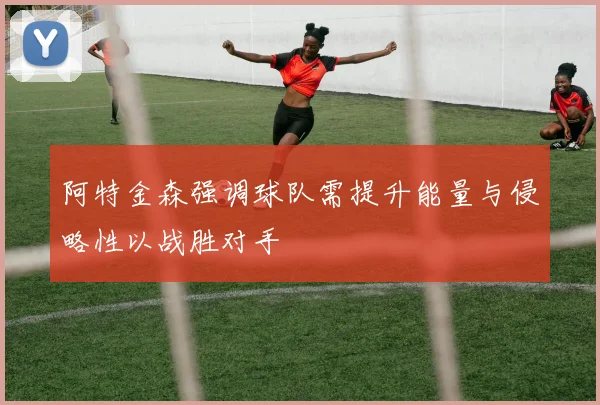 阿特金森强调球队需提升能量与侵略性以战胜对手