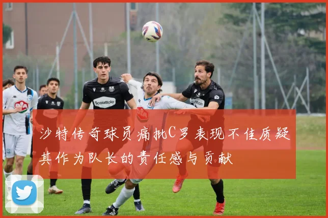 沙特传奇球员痛批C罗表现不佳质疑其作为队长的责任感与贡献
