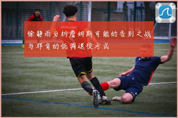 徐静雨分析詹姆斯可能的告别之战与邓肯的低调退役方式