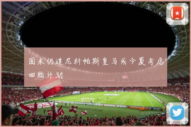 国米仍追尼科帕斯皇马或今夏考虑回购计划
