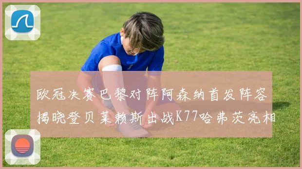 欧冠决赛巴黎对阵阿森纳首发阵容揭晓登贝莱赖斯出战K77哈弗茨亮相