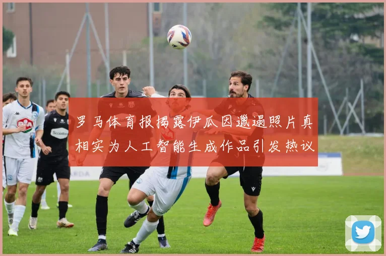 罗马体育报揭露伊瓜因邋遢照片真相实为人工智能生成作品引发热议