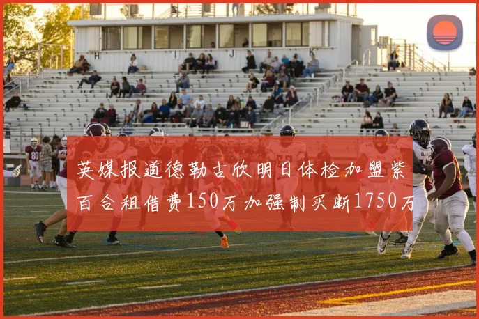 英媒报道德勒古欣明日体检加盟紫百合租借费150万加强制买断1750万