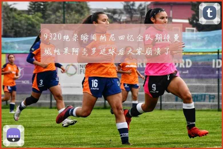 9320绝杀瞬间纳尼回忆全队期待曼城结果阿圭罗进球后大家崩溃了