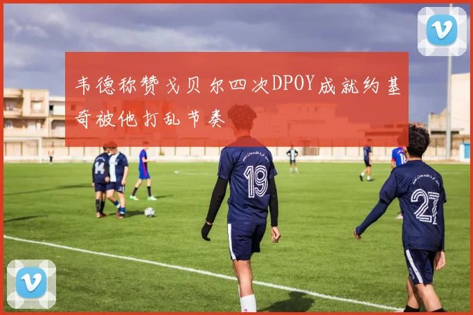 韦德称赞戈贝尔四次DPOY成就约基奇被他打乱节奏