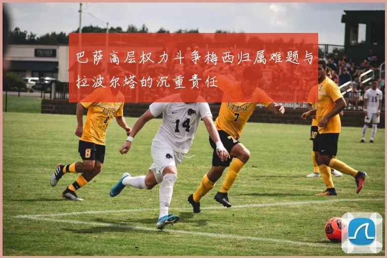 巴萨高层权力斗争梅西归属难题与拉波尔塔的沉重责任