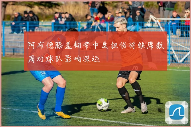 阿布德膝盖韧带中度扭伤将缺席数周对球队影响深远